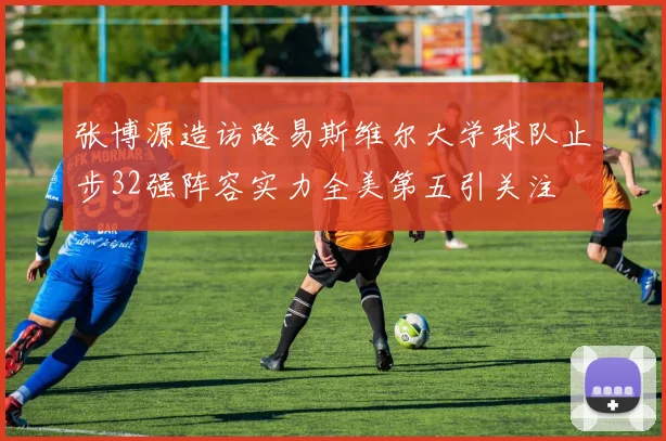 张博源造访路易斯维尔大学球队止步32强阵容实力全美第五引关注