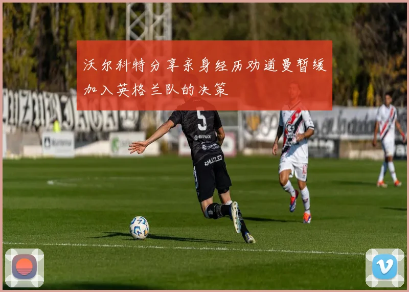 沃尔科特分享亲身经历劝道曼暂缓加入英格兰队的决策