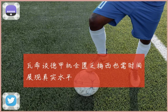 瓦希谈德甲机会匮乏梅西也需时间展现真实水平
