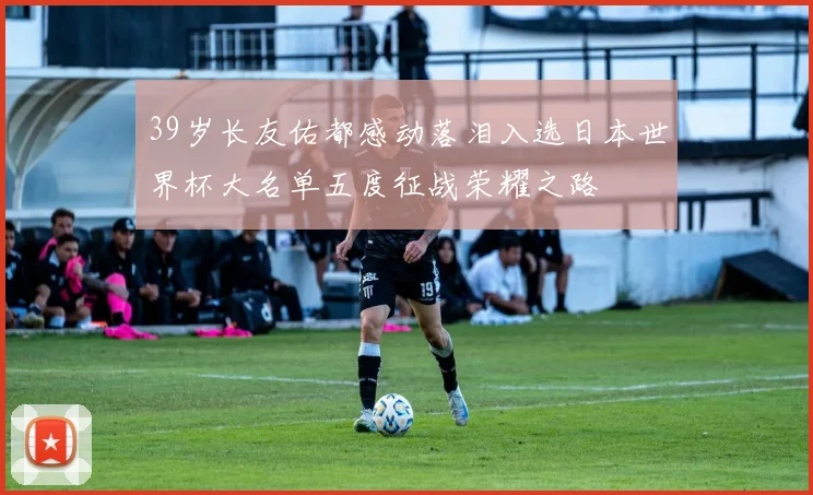 39岁长友佑都感动落泪入选日本世界杯大名单五度征战荣耀之路