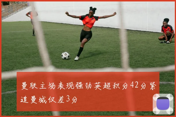 曼联主场表现强劲英超积分42分紧追曼城仅差3分