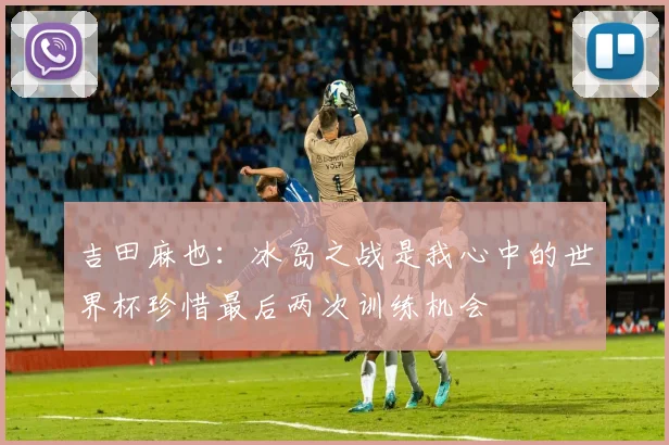 吉田麻也：冰岛之战是我心中的世界杯珍惜最后两次训练机会