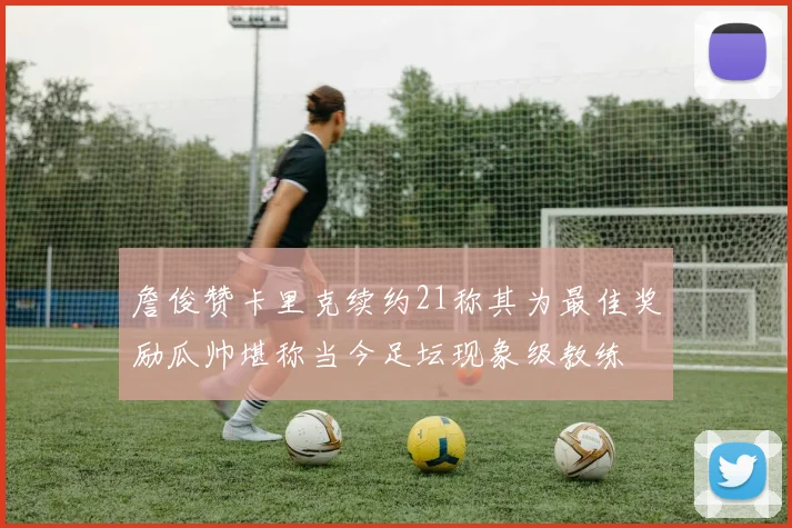 詹俊赞卡里克续约21称其为最佳奖励瓜帅堪称当今足坛现象级教练